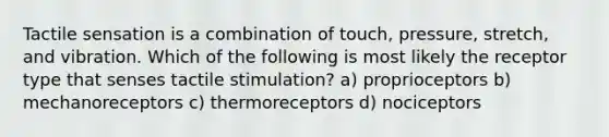 Tactile sensation is a combination of touch, pressure, stretch, and vibration. Which of the following is most likely the receptor type that senses tactile stimulation? a) proprioceptors b) mechanoreceptors c) thermoreceptors d) nociceptors