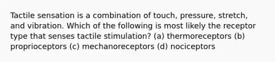 Tactile sensation is a combination of touch, pressure, stretch, and vibration. Which of the following is most likely the receptor type that senses tactile stimulation? (a) thermoreceptors (b) proprioceptors (c) mechanoreceptors (d) nociceptors