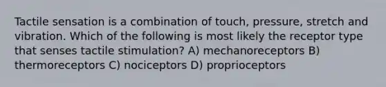 Tactile sensation is a combination of touch, pressure, stretch and vibration. Which of the following is most likely the receptor type that senses tactile stimulation? A) mechanoreceptors B) thermoreceptors C) nociceptors D) proprioceptors