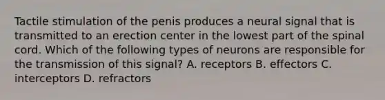 Tactile stimulation of the penis produces a neural signal that is transmitted to an erection center in the lowest part of the spinal cord. Which of the following types of neurons are responsible for the transmission of this signal? A. receptors B. effectors C. interceptors D. refractors