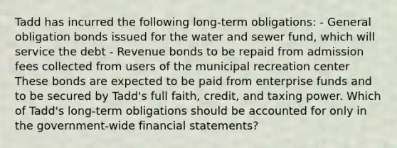 Tadd has incurred the following long-term obligations: - General obligation bonds issued for the water and sewer fund, which will service the debt - Revenue bonds to be repaid from admission fees collected from users of the municipal recreation center These bonds are expected to be paid from enterprise funds and to be secured by Tadd's full faith, credit, and taxing power. Which of Tadd's long-term obligations should be accounted for only in the government-wide financial statements?