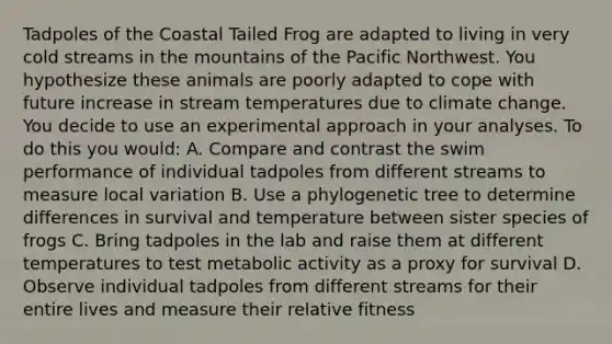 Tadpoles of the Coastal Tailed Frog are adapted to living in very cold streams in the mountains of the Pacific Northwest. You hypothesize these animals are poorly adapted to cope with future increase in stream temperatures due to climate change. You decide to use an experimental approach in your analyses. To do this you would: A. Compare and contrast the swim performance of individual tadpoles from different streams to measure local variation B. Use a phylogenetic tree to determine differences in survival and temperature between sister species of frogs C. Bring tadpoles in the lab and raise them at different temperatures to test metabolic activity as a proxy for survival D. Observe individual tadpoles from different streams for their entire lives and measure their relative fitness