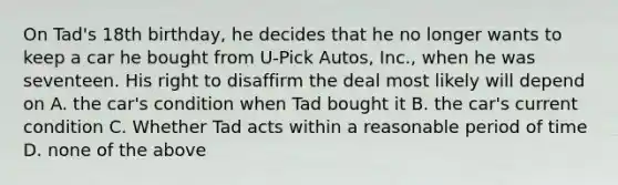 On Tad's 18th birthday, he decides that he no longer wants to keep a car he bought from U-Pick Autos, Inc., when he was seventeen. His right to disaffirm the deal most likely will depend on A. the car's condition when Tad bought it B. the car's current condition C. Whether Tad acts within a reasonable period of time D. none of the above