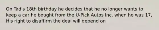 On Tad's 18th birthday he decides that he no longer wants to keep a car he bought from the U-Pick Autos Inc. when he was 17, His right to disaffirm the deal will depend on