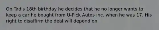 On Tad's 18th birthday he decides that he no longer wants to keep a car he bought from U-Pick Autos Inc. when he was 17. His right to disaffirm the deal will depend on