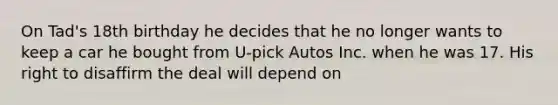 On Tad's 18th birthday he decides that he no longer wants to keep a car he bought from U-pick Autos Inc. when he was 17. His right to disaffirm the deal will depend on