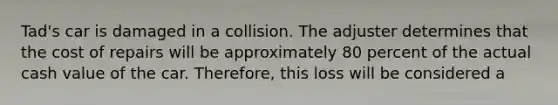 Tad's car is damaged in a collision. The adjuster determines that the cost of repairs will be approximately 80 percent of the actual cash value of the car. Therefore, this loss will be considered a