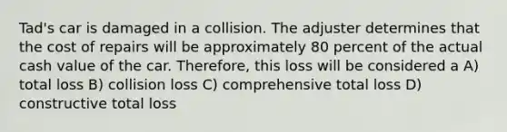 Tad's car is damaged in a collision. The adjuster determines that the cost of repairs will be approximately 80 percent of the actual cash value of the car. Therefore, this loss will be considered a A) total loss B) collision loss C) comprehensive total loss D) constructive total loss