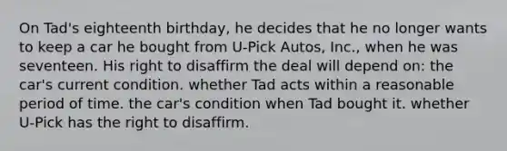 On Tad's eighteenth birthday, he decides that he no longer wants to keep a car he bought from U-Pick Autos, Inc., when he was seventeen. His right to disaffirm the deal will depend on: the car's current condition. whether Tad acts within a reasonable period of time. the car's condition when Tad bought it. whether U-Pick has the right to disaffirm.