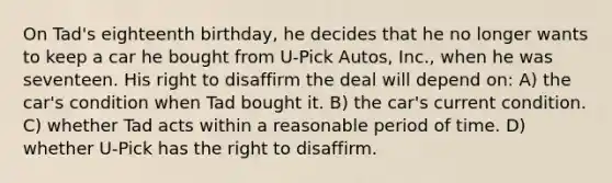 On Tad's eighteenth birthday, he decides that he no longer wants to keep a car he bought from U-Pick Autos, Inc., when he was seventeen. His right to disaffirm the deal will depend on: A) the car's condition when Tad bought it. B) the car's current condition. C) whether Tad acts within a reasonable period of time. D) whether U-Pick has the right to disaffirm.