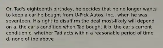 On Tad's eighteenth birthday, he decides that he no longer wants to keep a car he bought from U-Pick Autos, Inc., when he was seventeen. His right to disaffirm the deal most-likely will depend on a. the car's condition when Tad bought it b. the car's current condition c. whether Tad acts within a reasonable period of time d. none of the above