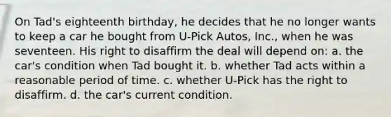 On Tad's eighteenth birthday, he decides that he no longer wants to keep a car he bought from U-Pick Autos, Inc., when he was seventeen. His right to disaffirm the deal will depend on: a. the car's condition when Tad bought it. b. whether Tad acts within a reasonable period of time. c. whether U-Pick has the right to disaffirm. d. the car's current condition.