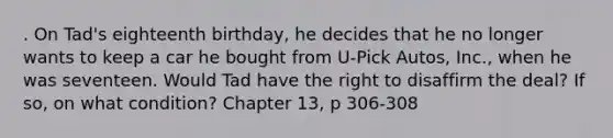 . On Tad's eighteenth birthday, he decides that he no longer wants to keep a car he bought from U-Pick Autos, Inc., when he was seventeen. Would Tad have the right to disaffirm the deal? If so, on what condition? Chapter 13, p 306-308