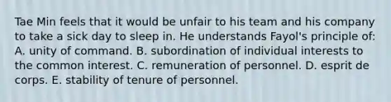 Tae Min feels that it would be unfair to his team and his company to take a sick day to sleep in. He understands Fayol's principle of: A. unity of command. B. subordination of individual interests to the common interest. C. remuneration of personnel. D. esprit de corps. E. stability of tenure of personnel.