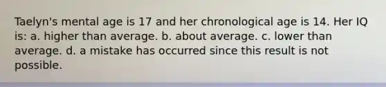 Taelyn's mental age is 17 and her chronological age is 14. Her IQ is: a. higher than average. b. about average. c. lower than average. d. a mistake has occurred since this result is not possible.