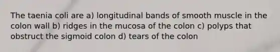 The taenia coli are a) longitudinal bands of smooth muscle in the colon wall b) ridges in the mucosa of the colon c) polyps that obstruct the sigmoid colon d) tears of the colon