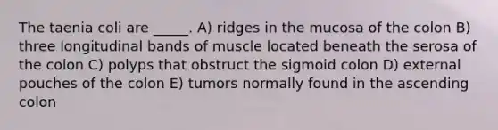 The taenia coli are _____. A) ridges in the mucosa of the colon B) three longitudinal bands of muscle located beneath the serosa of the colon C) polyps that obstruct the sigmoid colon D) external pouches of the colon E) tumors normally found in the ascending colon