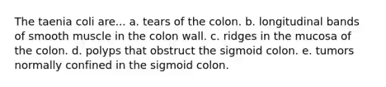 The taenia coli are... a. tears of the colon. b. longitudinal bands of smooth muscle in the colon wall. c. ridges in the mucosa of the colon. d. polyps that obstruct the sigmoid colon. e. tumors normally confined in the sigmoid colon.