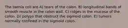 The taenia coli are A) tears of the colon. B) longitudinal bands of smooth muscle in the colon wall. C) ridges in the mucosa of the colon. D) polyps that obstruct the sigmoid colon. E) tumors normally confined in the sigmoid colon.