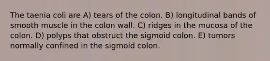 The taenia coli are A) tears of the colon. B) longitudinal bands of smooth muscle in the colon wall. C) ridges in the mucosa of the colon. D) polyps that obstruct the sigmoid colon. E) tumors normally confined in the sigmoid colon.