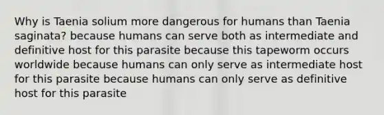 Why is Taenia solium more dangerous for humans than Taenia saginata? because humans can serve both as intermediate and definitive host for this parasite because this tapeworm occurs worldwide because humans can only serve as intermediate host for this parasite because humans can only serve as definitive host for this parasite