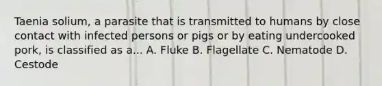 Taenia solium, a parasite that is transmitted to humans by close contact with infected persons or pigs or by eating undercooked pork, is classified as a... A. Fluke B. Flagellate C. Nematode D. Cestode