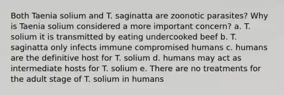 Both Taenia solium and T. saginatta are zoonotic parasites? Why is Taenia solium considered a more important concern? a. T. solium it is transmitted by eating undercooked beef b. T. saginatta only infects immune compromised humans c. humans are the definitive host for T. solium d. humans may act as intermediate hosts for T. solium e. There are no treatments for the adult stage of T. solium in humans