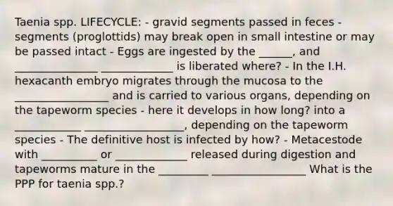 Taenia spp. LIFECYCLE: - gravid segments passed in feces - segments (proglottids) may break open in small intestine or may be passed intact - Eggs are ingested by the ______, and _______________ _____________ is liberated where? - In the I.H. hexacanth embryo migrates through the mucosa to the _________________ and is carried to various organs, depending on the tapeworm species - here it develops in how long? into a ____________ __________________, depending on the tapeworm species - The definitive host is infected by how? - Metacestode with __________ or _____________ released during digestion and tapeworms mature in the _________ _________________ What is the PPP for taenia spp.?