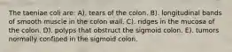 The taeniae coli are: A). tears of the colon. B). longitudinal bands of smooth muscle in the colon wall. C). ridges in the mucosa of the colon. D). polyps that obstruct the sigmoid colon. E). tumors normally confined in the sigmoid colon.