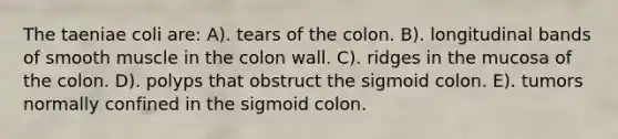 The taeniae coli are: A). tears of the colon. B). longitudinal bands of smooth muscle in the colon wall. C). ridges in the mucosa of the colon. D). polyps that obstruct the sigmoid colon. E). tumors normally confined in the sigmoid colon.