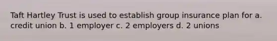 Taft Hartley Trust is used to establish group insurance plan for a. credit union b. 1 employer c. 2 employers d. 2 unions