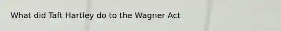 What did Taft Hartley do to the Wagner Act