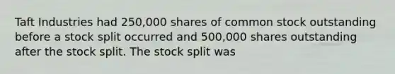 Taft Industries had 250,000 shares of common stock outstanding before a stock split occurred and 500,000 shares outstanding after the stock split. The stock split was