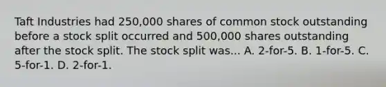 Taft Industries had 250,000 shares of common stock outstanding before a stock split occurred and 500,000 shares outstanding after the stock split. The stock split was... A. 2-for-5. B. 1-for-5. C. 5-for-1. D. 2-for-1.