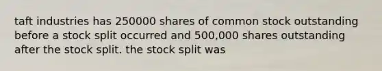 taft industries has 250000 shares of common stock outstanding before a stock split occurred and 500,000 shares outstanding after the stock split. the stock split was