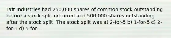 Taft Industries had 250,000 shares of common stock outstanding before a stock split occurred and 500,000 shares outstanding after the stock split. The stock split was a) 2-for-5 b) 1-for-5 c) 2-for-1 d) 5-for-1