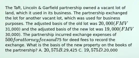 The Taft, Lincoln & Garfield partnership owned a vacant lot of land, which it used in its business. The partnership exchanged the lot for another vacant lot, which was used for business purposes. The adjusted basis of the old lot was 20,000 (FMV31,000) and the adjusted basis of the new lot was 19,000 (FMV30,000). The partnership incurred exchange expenses of 500 for attorney fees and75 for deed fees to record the exchange. What is the basis of the new property on the books of the partnership? A. 20,575 B.29,425 C. 19,575 D.20,000