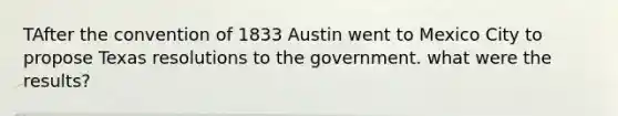 TAfter the convention of 1833 Austin went to Mexico City to propose Texas resolutions to the government. what were the results?