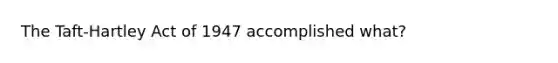 The Taft-Hartley Act of 1947 accomplished what?