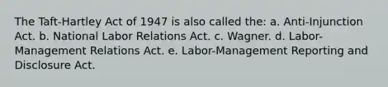 The Taft-Hartley Act of 1947 is also called the: a. Anti-Injunction Act. b. National Labor Relations Act. c. Wagner. d. Labor-Management Relations Act. e. Labor-Management Reporting and Disclosure Act.