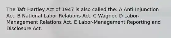 The Taft-Hartley Act of 1947 is also called the: A Anti-Injunction Act. B National Labor Relations Act. C Wagner. D Labor-Management Relations Act. E Labor-Management Reporting and Disclosure Act.