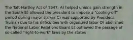 The Taft-Hartley Act of 1947: A) helped unions gain strength in the South B) allowed the president to impose a "cooling-off" period during major strikes C) was supported by President Truman due to his difficulties with organized labor D) abolished the National Labor Relations Board E) outlawed the passage of so-called "right-to-work" laws by the states