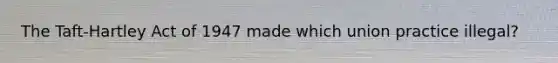 The Taft-Hartley Act of 1947 made which union practice illegal?