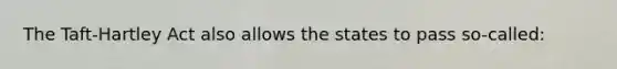 The Taft-Hartley Act also allows the states to pass so-called: