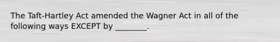 The Taft-Hartley Act amended the Wagner Act in all of the following ways EXCEPT by ________.