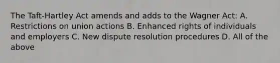 The Taft-Hartley Act amends and adds to the Wagner Act: A. Restrictions on union actions B. Enhanced rights of individuals and employers C. New dispute resolution procedures D. All of the above