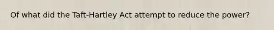 Of what did the Taft-Hartley Act attempt to reduce the power?