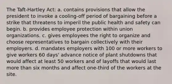 The Taft-Hartley Act: a. contains provisions that allow the president to invoke a cooling-off period of bargaining before a strike that threatens to imperil the public health and safety can begin. b. provides employee protection within union organizations. c. gives employees the right to organize and choose representatives to bargain collectively with their employers. d. mandates employers with 100 or more workers to give workers 60 days' advance notice of plant shutdowns that would affect at least 50 workers and of layoffs that would last more than six months and affect one-third of the workers at the site.