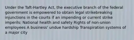 Under the Taft-Hartley Act, <a href='https://www.questionai.com/knowledge/kBllUhZHhd-the-executive-branch' class='anchor-knowledge'>the executive branch</a> of the federal government is empowered to obtain legal strikebreaking injunctions in the courts if an impending or current strike imperils: National health and safety Rights of non-union employees A business' undue hardship Transpiration systems of a major city