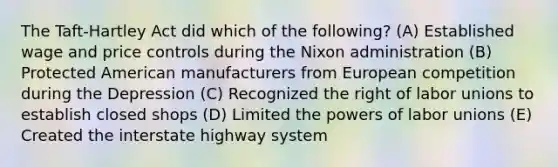 The Taft-Hartley Act did which of the following? (A) Established wage and price controls during the Nixon administration (B) Protected American manufacturers from European competition during the Depression (C) Recognized the right of labor unions to establish closed shops (D) Limited the powers of labor unions (E) Created the interstate highway system